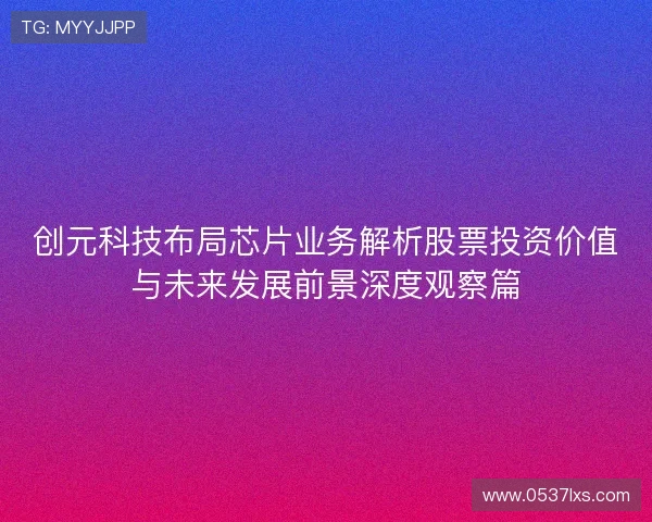 创元科技布局芯片业务解析股票投资价值与未来发展前景深度观察篇