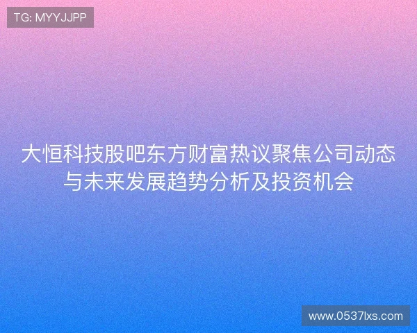 大恒科技股吧东方财富热议聚焦公司动态与未来发展趋势分析及投资机会 大恒科技股吧东方财富热议聚焦公司动态与未来发展趋势分析及投资机会