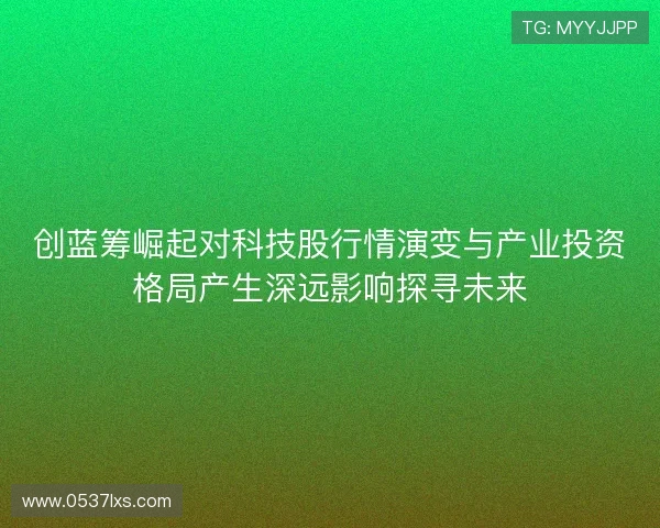 创蓝筹崛起对科技股行情演变与产业投资格局产生深远影响探寻未来 创蓝筹崛起对科技股行情演变与产业投资格局产生深远影响探寻未来